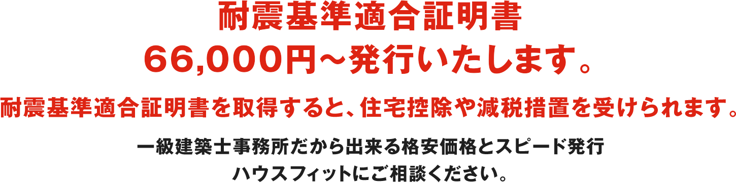 耐震基準適合証明書66,000円で発行いたします。 耐震基準適合証明書を取得すると、住宅控除や減税措置を受けられます。 一級建築士事務所だから出来る格安価格とスピード発行ハウスフィットにご相談ください。